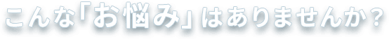 こんな「お悩み」はありませんか？
