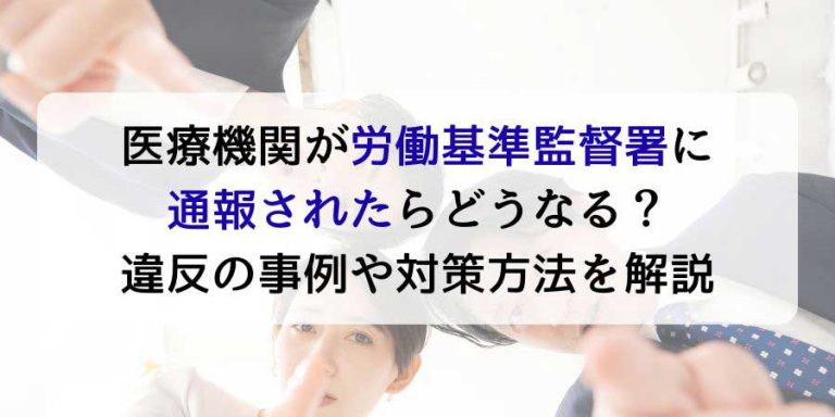 医療機関が労働基準監督署に通報されたらどうなる？違反の事例や対策方法を解説